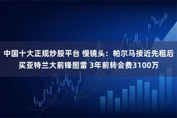 中国十大正规炒股平台 慢镜头：帕尔马接近先租后买亚特兰大前锋图雷 3年前转会费3100万