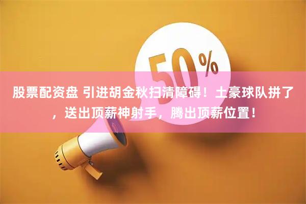 股票配资盘 引进胡金秋扫清障碍！土豪球队拼了，送出顶薪神射手，腾出顶薪位置！