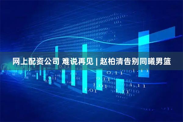 网上配资公司 难说再见 | 赵柏清告别同曦男篮