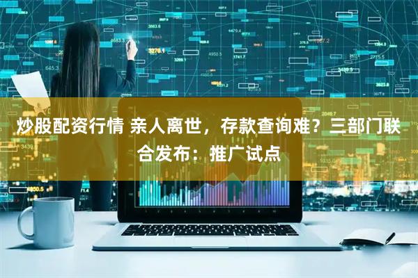 炒股配资行情 亲人离世，存款查询难？三部门联合发布：推广试点