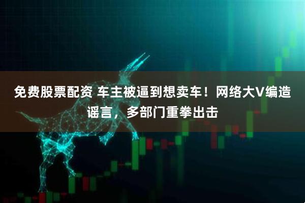 免费股票配资 车主被逼到想卖车！网络大V编造谣言，多部门重拳出击