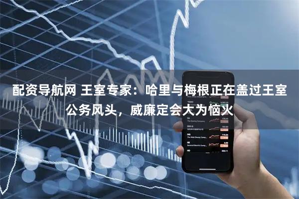 配资导航网 王室专家：哈里与梅根正在盖过王室公务风头，威廉定会大为恼火