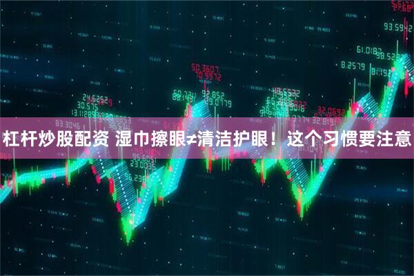 杠杆炒股配资 湿巾擦眼≠清洁护眼！这个习惯要注意