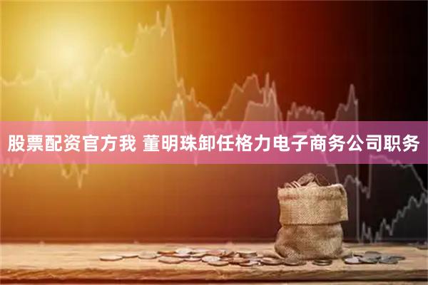 股票配资官方我 董明珠卸任格力电子商务公司职务
