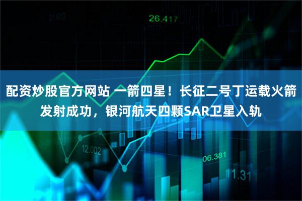 配资炒股官方网站 一箭四星！长征二号丁运载火箭发射成功，银河航天四颗SAR卫星入轨